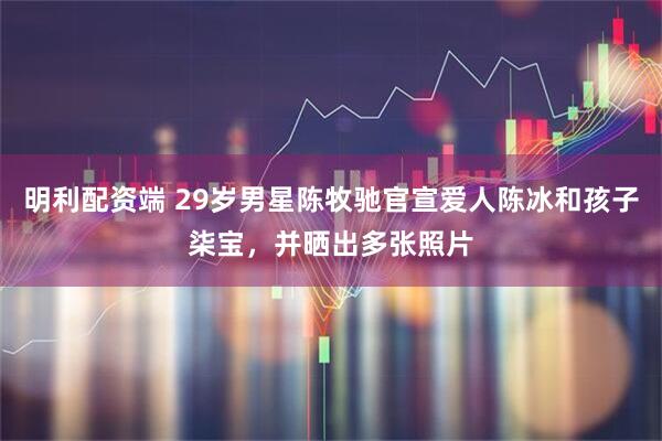 明利配资端 29岁男星陈牧驰官宣爱人陈冰和孩子柒宝，并晒出多张照片