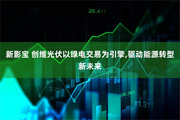 新影宝 创维光伏以绿电交易为引擎,驱动能源转型新未来