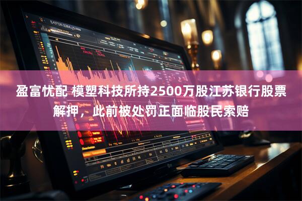 盈富忧配 模塑科技所持2500万股江苏银行股票解押，此前被处罚正面临股民索赔
