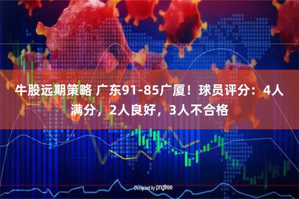 牛股远期策略 广东91-85广厦！球员评分：4人满分，2人良好，3人不合格